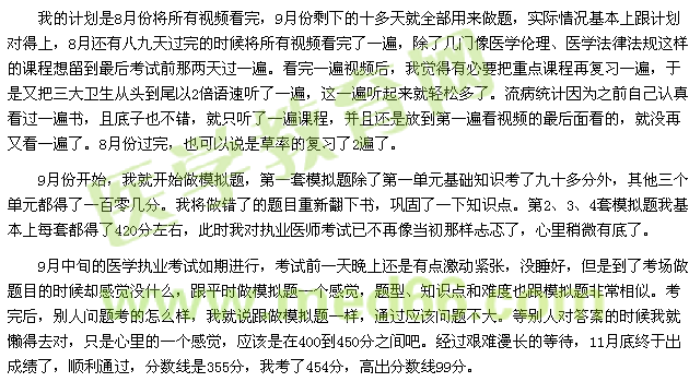 我的計(jì)劃是8月份將所有視頻看完，9月份剩下的十多天就全部用來做題，實(shí)際情況基本上跟計(jì)劃對(duì)得上，8月還有八九天過完的時(shí)候?qū)⑺幸曨l看完了一遍，除了幾門像醫(yī)學(xué)倫理、醫(yī)學(xué)法律法規(guī)這樣的課程想留到最后考試前那兩天過一遍?？赐暌槐橐曨l后，我覺得有必要把重點(diǎn)課程再復(fù)習(xí)一遍，于是又把三大衛(wèi)生從頭到尾以2倍語速聽了一遍，這一遍聽起來就輕松多了。流病統(tǒng)計(jì)因?yàn)橹白约赫J(rèn)真看過一遍書，且底子也不錯(cuò)，就只聽了一遍課程，并且還是放到第一遍看視頻的最后面看的，就沒再又看一遍了。8月份過完，也可以說是草率的復(fù)習(xí)了2遍了。 