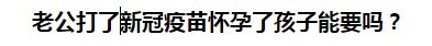 老公打了新冠疫苗懷孕了孩子能要嗎？