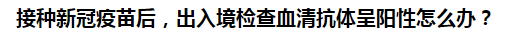 接種新冠疫苗后，出入境檢查血清抗體呈陽性怎么辦？