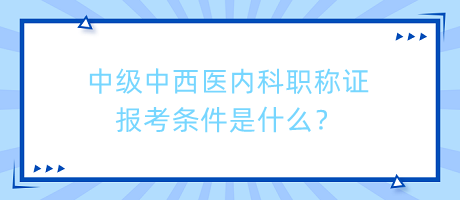中級中西醫(yī)內科職稱證報考條件是什么？