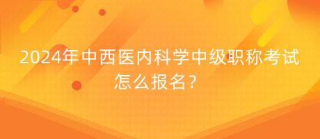 2024年中西醫(yī)內(nèi)科學中級職稱考試怎么報名？