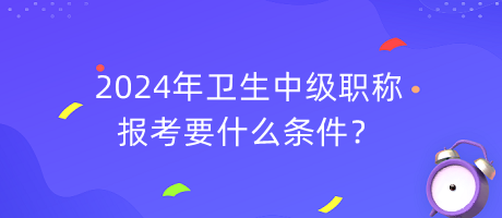 2024年衛(wèi)生中級職稱報考要什么條件？