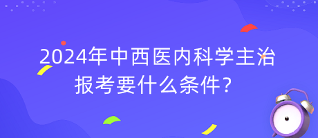 2024年中西醫(yī)內(nèi)科學主治報考要什么條件？