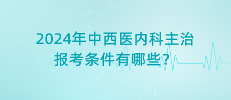 2024年中西醫(yī)內(nèi)科主治報考條件有哪些？