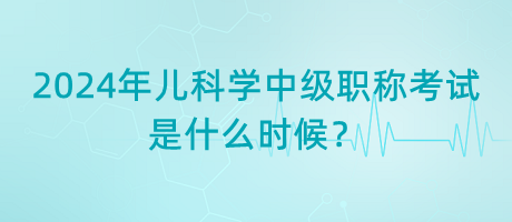 2024年兒科學(xué)中級(jí)職稱考試是什么時(shí)候？